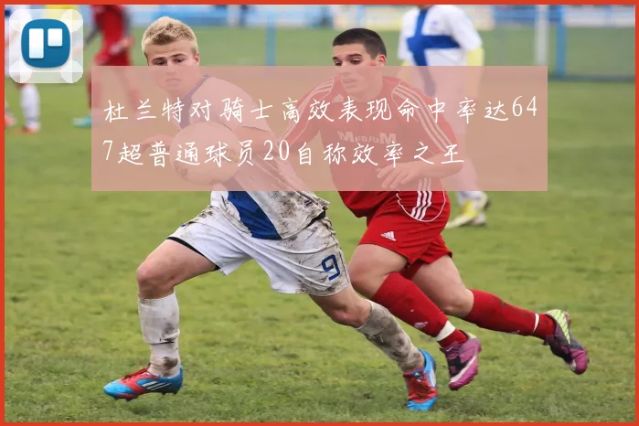 杜兰特对骑士高效表现命中率达647超普通球员20自称效率之王