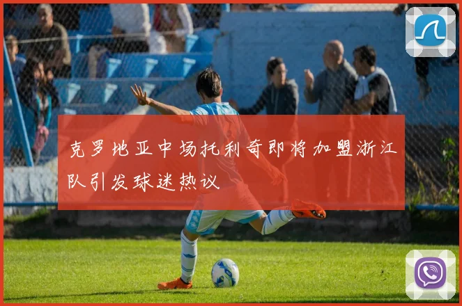 克罗地亚中场托利奇即将加盟浙江队引发球迷热议