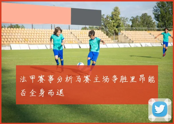 法甲赛事分析马赛主场争胜里昂能否全身而退