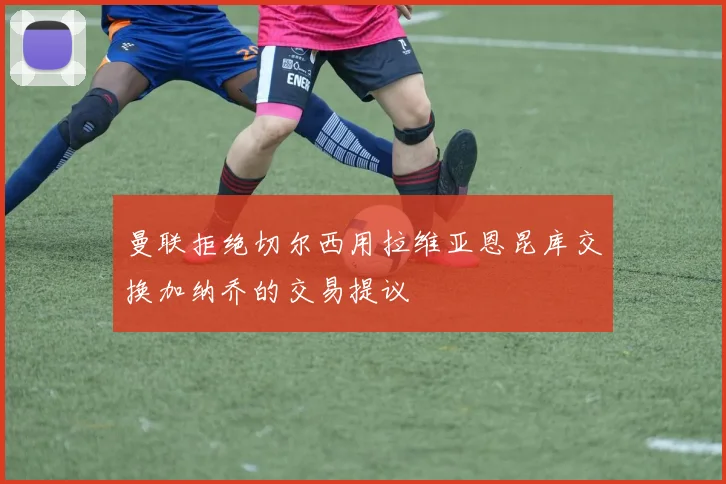 曼联拒绝切尔西用拉维亚恩昆库交换加纳乔的交易提议