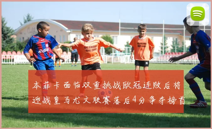 本菲卡面临双重挑战欧冠连败后将迎战皇马尤文联赛落后4分争夺榜首