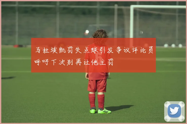马杜埃凯罚失点球引发争议评论员呼吁下次别再让他主罚
