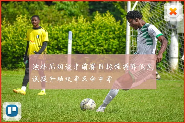 迪林厄姆谈季前赛目标强调降低失误提升助攻率及命中率