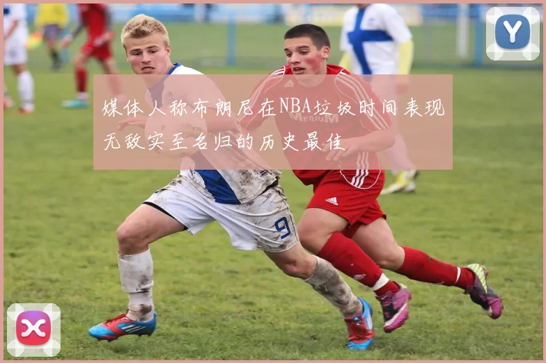 媒体人称布朗尼在NBA垃圾时间表现无敌实至名归的历史最佳