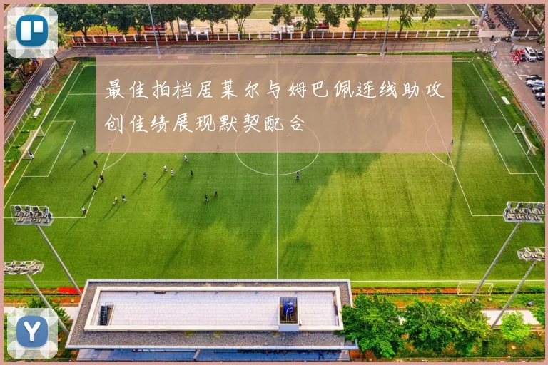 最佳拍档居莱尔与姆巴佩连线助攻创佳绩展现默契配合