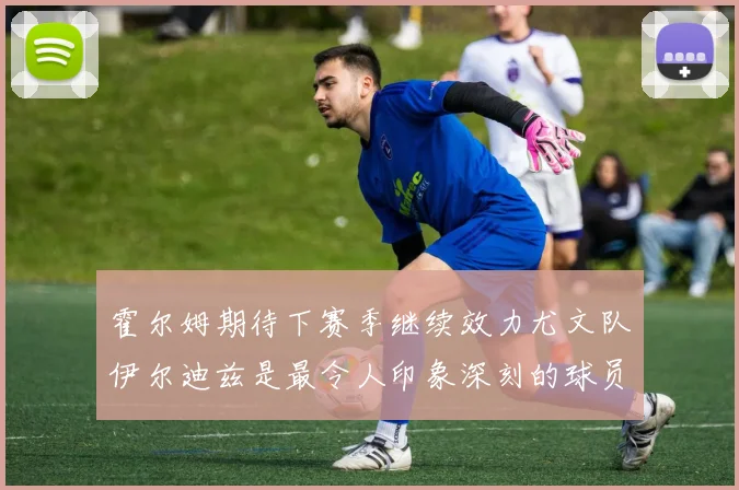 霍尔姆期待下赛季继续效力尤文队伊尔迪兹是最令人印象深刻的球员