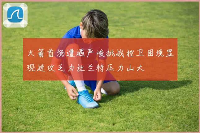 火箭首场遭遇严峻挑战控卫困境显现进攻乏力杜兰特压力山大