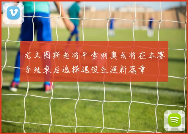 尤文图斯老将平索利奥或将在本赛季结束后选择退役生涯新篇章