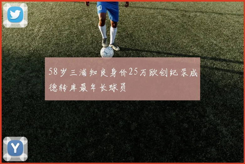 58岁三浦知良身价25万欧创纪录成德转库最年长球员