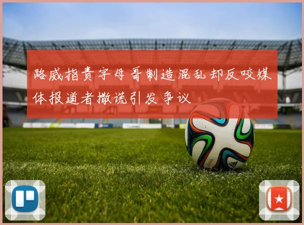 路威指责字母哥制造混乱却反咬媒体报道者撒谎引发争议
